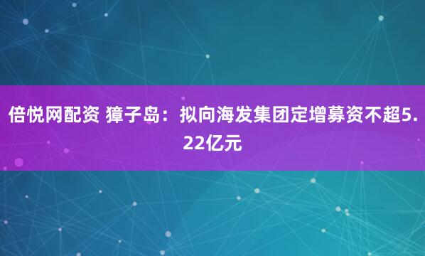 倍悦网配资 獐子岛：拟向海发集团定增募资不超5.22亿元