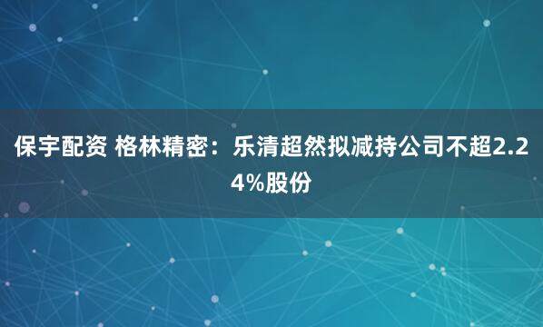 保宇配资 格林精密：乐清超然拟减持公司不超2.24%股份