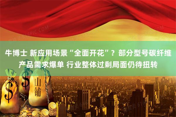 牛博士 新应用场景“全面开花”？部分型号碳纤维产品需求爆单 行业整体过剩局面仍待扭转