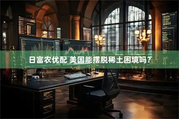 日富农优配 美国能摆脱稀土困境吗？