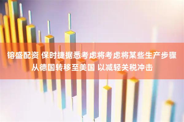 镕盛配资 保时捷据悉考虑将考虑将某些生产步骤从德国转移至美国 以减轻关税冲击