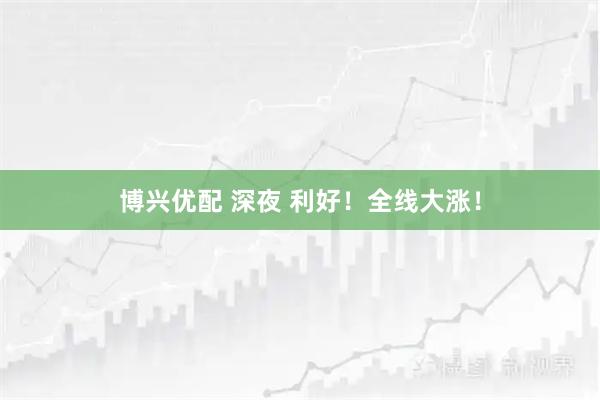 博兴优配 深夜 利好！全线大涨！