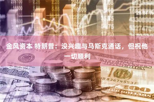 金风资本 特朗普：没兴趣与马斯克通话，但祝他一切顺利
