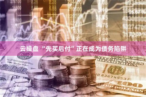 云操盘 “先买后付”正在成为债务陷阱