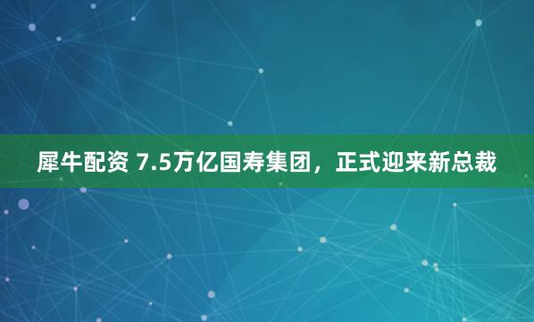 犀牛配资 7.5万亿国寿集团，正式迎来新总裁