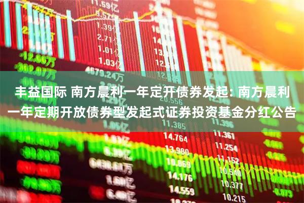 丰益国际 南方晨利一年定开债券发起: 南方晨利一年定期开放债券型发起式证券投资基金分红公告