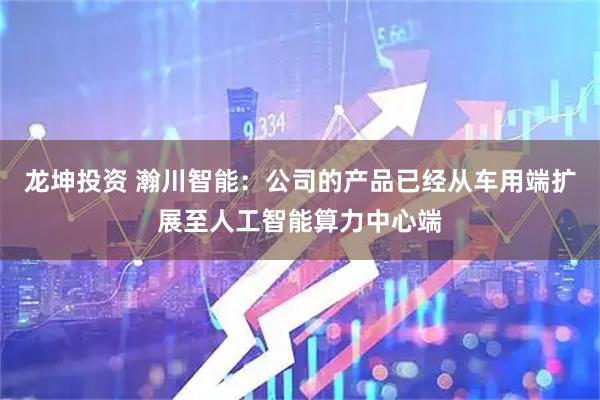 龙坤投资 瀚川智能：公司的产品已经从车用端扩展至人工智能算力中心端