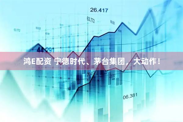 鸿E配资 宁德时代、茅台集团，大动作！