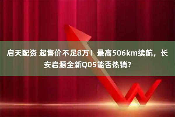 启天配资 起售价不足8万！最高506km续航，长安启源全新Q05能否热销？