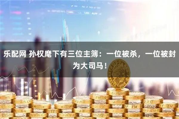 乐配网 孙权麾下有三位主簿：一位被杀，一位被封为大司马！