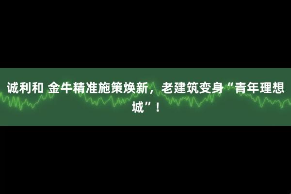 诚利和 金牛精准施策焕新,老建筑变身“青年理想城”!