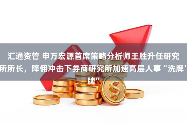 汇通资管 申万宏源首席策略分析师王胜升任研究所所长，降佣冲击下券商研究所加速高层人事“洗牌”