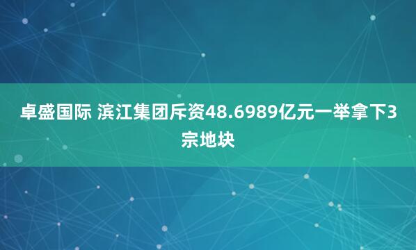 卓盛国际 滨江集团斥资48.6989亿元一举拿下3宗地块