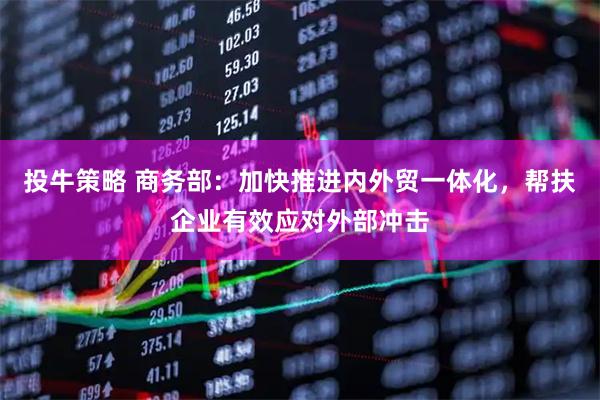 投牛策略 商务部：加快推进内外贸一体化，帮扶企业有效应对外部冲击