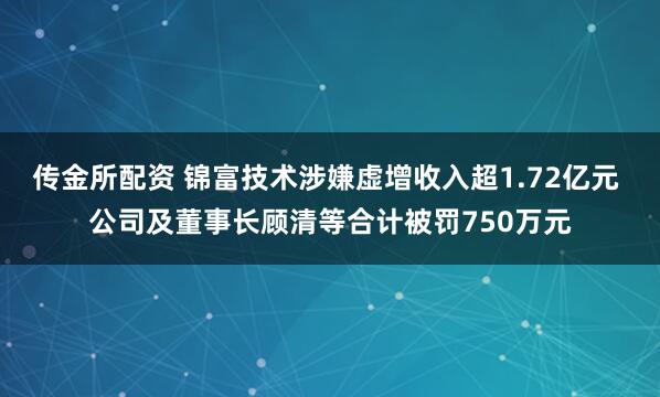 传金所配资 锦富技术涉嫌虚增收入超1.72亿元 公司及董事长顾清等合计被罚750万元