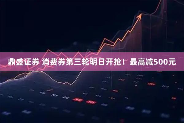 鼎盛证券 消费券第三轮明日开抢！最高减500元