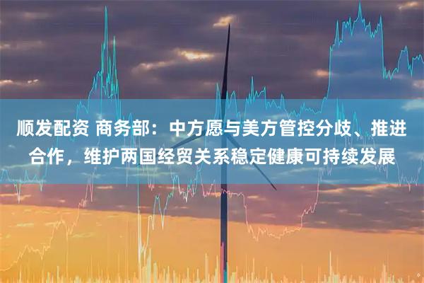 顺发配资 商务部：中方愿与美方管控分歧、推进合作，维护两国经贸关系稳定健康可持续发展