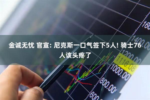 金诚无忧 官宣: 尼克斯一口气签下5人! 骑士76人该头疼了