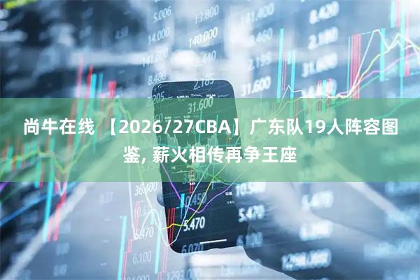 尚牛在线 【2026/27CBA】广东队19人阵容图鉴, 薪火相传再争王座